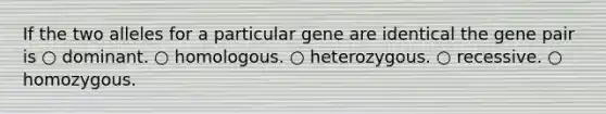 If the two alleles for a particular gene are identical the gene pair is ○ dominant. ○ homologous. ○ heterozygous. ○ recessive. ○ homozygous.