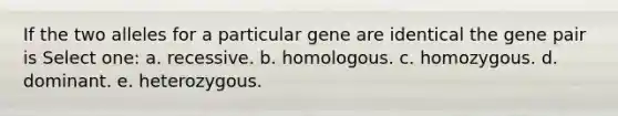 If the two alleles for a particular gene are identical the gene pair is Select one: a. recessive. b. homologous. c. homozygous. d. dominant. e. heterozygous.