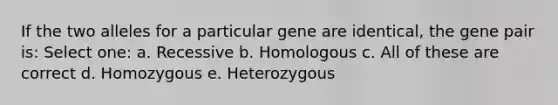 If the two alleles for a particular gene are identical, the gene pair is: Select one: a. Recessive b. Homologous c. All of these are correct d. Homozygous e. Heterozygous