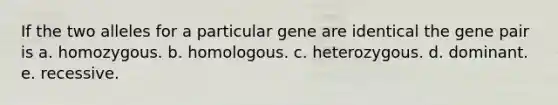 If the two alleles for a particular gene are identical the gene pair is a. homozygous. b. homologous. c. heterozygous. d. dominant. e. recessive.