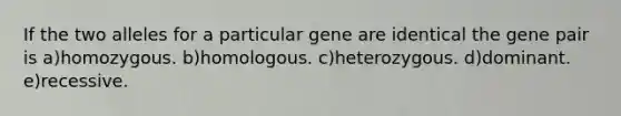 If the two alleles for a particular gene are identical the gene pair is a)homozygous. b)homologous. c)heterozygous. d)dominant. e)recessive.