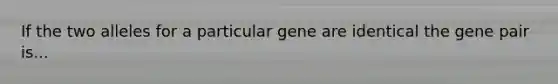 If the two alleles for a particular gene are identical the gene pair is...