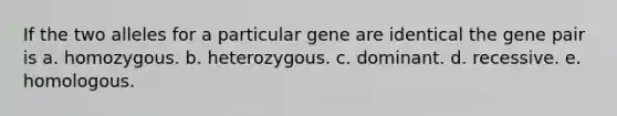 If the two alleles for a particular gene are identical the gene pair is a. homozygous. b. heterozygous. c. dominant. d. recessive. e. homologous.