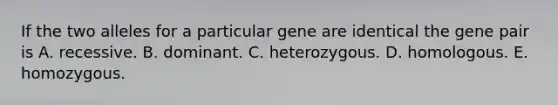 If the two alleles for a particular gene are identical the gene pair is A. recessive. B. dominant. C. heterozygous. D. homologous. E. homozygous.