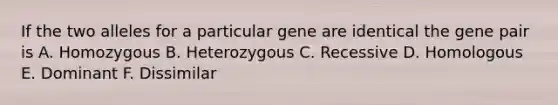 If the two alleles for a particular gene are identical the gene pair is A. Homozygous B. Heterozygous C. Recessive D. Homologous E. Dominant F. Dissimilar