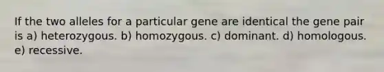 If the two alleles for a particular gene are identical the gene pair is a) heterozygous. b) homozygous. c) dominant. d) homologous. e) recessive.