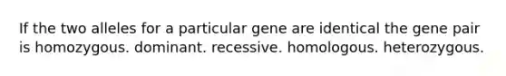 If the two alleles for a particular gene are identical the gene pair is homozygous. dominant. recessive. homologous. heterozygous.