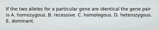 If the two alleles for a particular gene are identical the gene pair is A. homozygous. B. recessive. C. homologous. D. heterozygous. E. dominant.