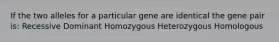 If the two alleles for a particular gene are identical the gene pair is: Recessive Dominant Homozygous Heterozygous Homologous