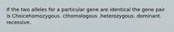 If the two alleles for a particular gene are identical the gene pair is Choicehomozygous. cthomologous .heterozygous. dominant. recessive.