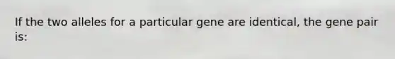 If the two alleles for a particular gene are identical, the gene pair is: