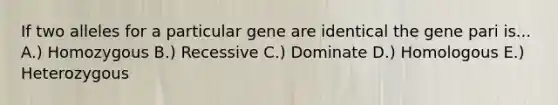 If two alleles for a particular gene are identical the gene pari is... A.) Homozygous B.) Recessive C.) Dominate D.) Homologous E.) Heterozygous