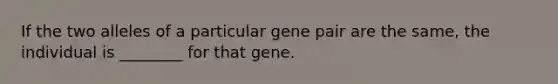 If the two alleles of a particular gene pair are the same, the individual is ________ for that gene.