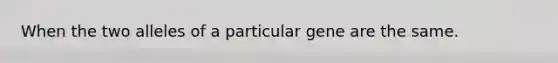 When the two alleles of a particular gene are the same.