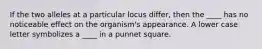 If the two alleles at a particular locus differ, then the ____ has no noticeable effect on the organism's appearance. A lower case letter symbolizes a ____ in a punnet square.