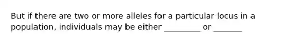 But if there are two or more alleles for a particular locus in a population, individuals may be either _________ or _______