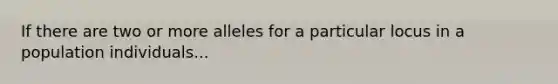 If there are two or more alleles for a particular locus in a population individuals...