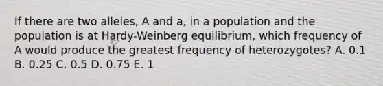 If there are two alleles, A and a, in a population and the population is at Hardy-Weinberg equilibrium, which frequency of A would produce the greatest frequency of heterozygotes? A. 0.1 B. 0.25 C. 0.5 D. 0.75 E. 1