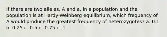 If there are two alleles, A and a, in a population and the population is at Hardy-Weinberg equilibrium, which frequency of A would produce the greatest frequency of heterozygotes? a. 0.1 b. 0.25 c. 0.5 d. 0.75 e. 1