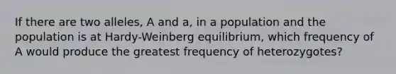 If there are two alleles, A and a, in a population and the population is at Hardy-Weinberg equilibrium, which frequency of A would produce the greatest frequency of heterozygotes?