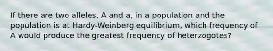 If there are two alleles, A and a, in a population and the population is at Hardy-Weinberg equilibrium, which frequency of A would produce the greatest frequency of heterzogotes?