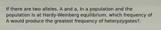 If there are two alleles. A and a, In a population and the population Is at Hardy-Weinberg equilibrium, which frequency of A would produce the greatest frequency of heterpzygotes?.