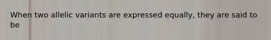 When two allelic variants are expressed equally, they are said to be