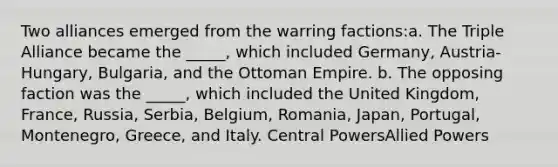 Two alliances emerged from the warring factions:a. The Triple Alliance became the _____, which included Germany, Austria-Hungary, Bulgaria, and the Ottoman Empire. b. The opposing faction was the _____, which included the United Kingdom, France, Russia, Serbia, Belgium, Romania, Japan, Portugal, Montenegro, Greece, and Italy. Central PowersAllied Powers