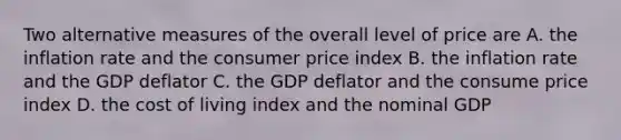 Two alternative measures of the overall level of price are A. the inflation rate and the consumer price index B. the inflation rate and the GDP deflator C. the GDP deflator and the consume price index D. the cost of living index and the nominal GDP