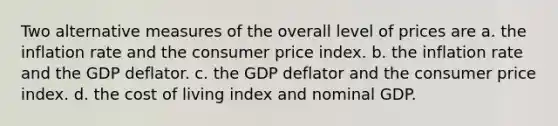 Two alternative measures of the overall level of prices are a. the inflation rate and the consumer price index. b. the inflation rate and the GDP deflator. c. the GDP deflator and the consumer price index. d. the cost of living index and nominal GDP.