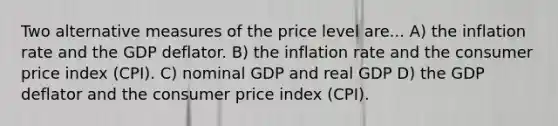 Two alternative measures of the price level are... A) the inflation rate and the GDP deflator. B) the inflation rate and the consumer price index (CPI). C) nominal GDP and real GDP D) the GDP deflator and the consumer price index (CPI).