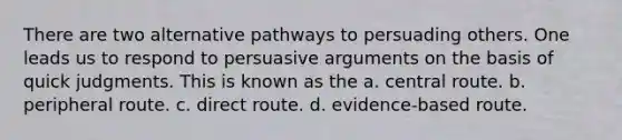 There are two alternative pathways to persuading others. One leads us to respond to persuasive arguments on the basis of quick judgments. This is known as the a. central route. b. peripheral route. c. direct route. d. evidence-based route.