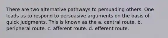 There are two alternative pathways to persuading others. One leads us to respond to persuasive arguments on the basis of quick judgments. This is known as the a. central route. b. peripheral route. c. afferent route. d. efferent route.