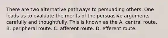 There are two alternative pathways to persuading others. One leads us to evaluate the merits of the persuasive arguments carefully and thoughtfully. This is known as the A. central route. B. peripheral route. C. afferent route. D. efferent route.