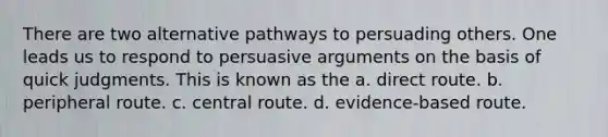 There are two alternative pathways to persuading others. One leads us to respond to persuasive arguments on the basis of quick judgments. This is known as the a. direct route. b. peripheral route. c. central route. d. evidence-based route.