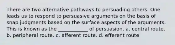 There are two alternative pathways to persuading others. One leads us to respond to persuasive arguments on the basis of snap judgments based on the surface aspects of the arguments. This is known as the ____________ of persuasion. a. central route. b. peripheral route. c. afferent route. d. efferent route