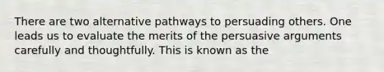 There are two alternative pathways to persuading others. One leads us to evaluate the merits of the persuasive arguments carefully and thoughtfully. This is known as the