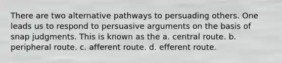 There are two alternative pathways to persuading others. One leads us to respond to persuasive arguments on the basis of snap judgments. This is known as the a. central route. b. peripheral route. c. afferent route. d. efferent route.