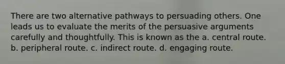 There are two alternative pathways to persuading others. One leads us to evaluate the merits of the persuasive arguments carefully and thoughtfully. This is known as the a. central route. b. peripheral route. c. indirect route. d. engaging route.