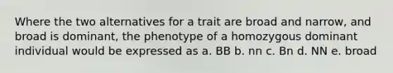 Where the two alternatives for a trait are broad and narrow, and broad is dominant, the phenotype of a homozygous dominant individual would be expressed as a. BB b. nn c. Bn d. NN e. broad