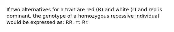 If two alternatives for a trait are red (R) and white (r) and red is dominant, the genotype of a homozygous recessive individual would be expressed as: RR. rr. Rr.