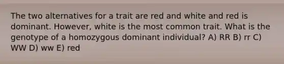 The two alternatives for a trait are red and white and red is dominant. However, white is the most common trait. What is the genotype of a homozygous dominant individual? A) RR B) rr C) WW D) ww E) red