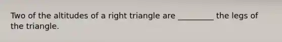 Two of the altitudes of a right triangle are _________ the legs of the triangle.