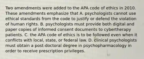 Two amendments were added to the APA code of ethics in 2010. These amendments emphasize that A. psychologists cannot use ethical standards from the code to justify or defend the violation of human rights. B. psychologists must provide both digital and paper copies of informed consent documents to cybertherapy patients. C. the APA code of ethics is to be followed even when it conflicts with local, state, or federal law. D. clinical psychologists must obtain a post-doctoral degree in psychopharmacology in order to receive prescription privileges.