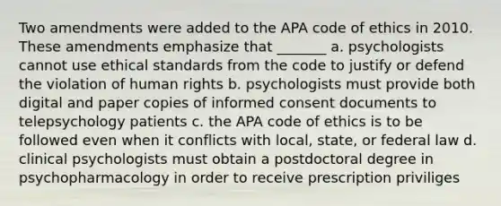 Two amendments were added to the APA code of ethics in 2010. These amendments emphasize that _______ a. psychologists cannot use ethical standards from the code to justify or defend the violation of human rights b. psychologists must provide both digital and paper copies of informed consent documents to telepsychology patients c. the APA code of ethics is to be followed even when it conflicts with local, state, or federal law d. clinical psychologists must obtain a postdoctoral degree in psychopharmacology in order to receive prescription priviliges