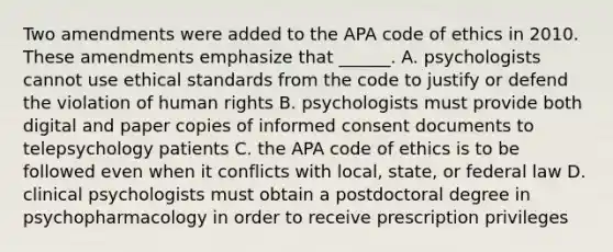 Two amendments were added to the APA code of ethics in 2010. These amendments emphasize that ______. A. psychologists cannot use ethical standards from the code to justify or defend the violation of human rights B. psychologists must provide both digital and paper copies of informed consent documents to telepsychology patients C. the APA code of ethics is to be followed even when it conflicts with local, state, or federal law D. clinical psychologists must obtain a postdoctoral degree in psychopharmacology in order to receive prescription privileges