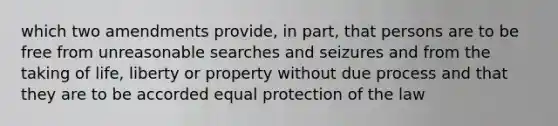 which two amendments provide, in part, that persons are to be free from unreasonable searches and seizures and from the taking of life, liberty or property without due process and that they are to be accorded equal protection of the law