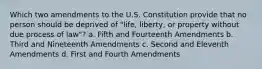 Which two amendments to the U.S. Constitution provide that no person should be deprived of "life, liberty, or property without due process of law"? a. Fifth and Fourteenth Amendments b. Third and Nineteenth Amendments c. Second and Eleventh Amendments d. First and Fourth Amendments