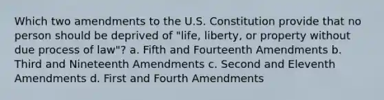 Which two amendments to the U.S. Constitution provide that no person should be deprived of "life, liberty, or property without due process of law"? a. Fifth and Fourteenth Amendments b. Third and Nineteenth Amendments c. Second and Eleventh Amendments d. First and Fourth Amendments