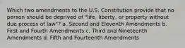 Which two amendments to the U.S. Constitution provide that no person should be deprived of "life, liberty, or property without due process of law"? a. Second and Eleventh Amendments b. First and Fourth Amendments c. Third and Nineteenth Amendments d. Fifth and Fourteenth Amendments